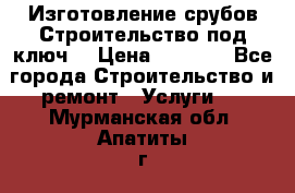 Изготовление срубов.Строительство под ключ. › Цена ­ 8 000 - Все города Строительство и ремонт » Услуги   . Мурманская обл.,Апатиты г.